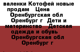 валенки Котофей новые продам › Цена ­ 2 000 - Оренбургская обл., Оренбург г. Дети и материнство » Детская одежда и обувь   . Оренбургская обл.,Оренбург г.
